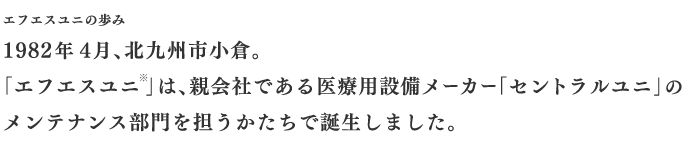 エフエスユニの歩み　1982年4月、北九州市小倉。「エフエスユニ」は、親会社である医療用設備メーカー「セントラルユニ」のメンテナンス部門を担うかたちで誕生しました。