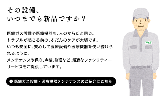 「医療ガス設備や医療機器も、人のからだと同じ。トラブルが起こる前の、ふだんのケアが大切です。いつも安全に、安心して医療設備や医療機器を使い続けられるように。メンテナンスや保守、点検、修理など、最適なファシリティーサービスをご提供しています。」医療ガス設備・医療機器メンテナンス