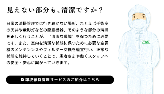 「日常の清掃管理では行き届かない場所、たとえば手術室の天井や無影灯などの懸垂機器、そのような部分の清掃を正しく行うことが、“清潔な環境”を保つために必要です。また、室内を清潔な状態を保つために必要な空調機のメンテンンスやフィルター交換を適宜行い正常な状態を維持していくこで、患者さまや働くスタッフへの安全・安心に繋がっていきます。」環境維持管理サービス