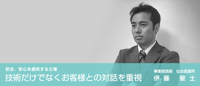 「安全、安心を提供する立場　技術だけでなくお客様との顧客との対話を重視」事業統括部　仙台営業所　伊藤 聖士