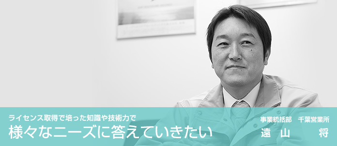 ライセンス取得で培った知識や技術力で、様々なニーズに答えていきたい　事業統括部　千葉営業所　遠山　将