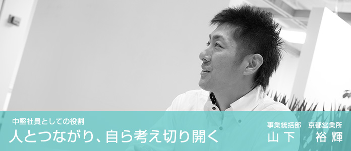 中堅社員としての役割 人とつながり、自ら考え切り開く 事業統括部　京都営業所　山下 裕輝