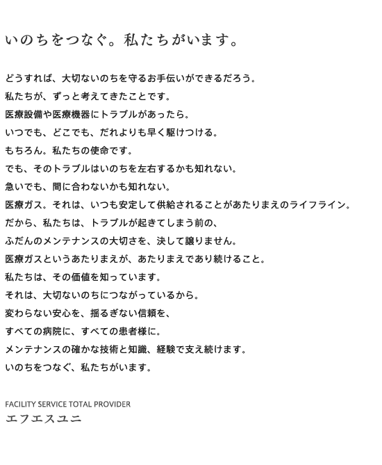 いのちをつなぐ。私たちがいます。
どうすれば、大切ないのちを守るお手伝いができるだろう。
私たちが、ずっと考えてきたことです。
医療設備や医療機器にトラブルがあったら。
いつでも、どこでも、だれよりも早く駆けつける。
もちろん。私たちの使命です。
でも、そのトラブルはいのちを左右するかも知れない。
急いでも、間に合わないかも知れない。
医療ガス。それは、いつも安定して供給されることがあたりまえのライフライン。
だから、私たちは、トラブルが起きてしまう前の、
ふだんのメンテナンスの大切さを、決して譲りません。
医療ガスというあたりまえが、あたりまえであり続けること。
私たちは、その価値を知っています。
それは、大切ないのちにつながっているから。
変わらない安心を、揺るぎない信頼を、
すべての病院に、すべての患者様に。
メンテナンスの確かな技術と知識、経験で支え続けます。
いのちをつなぐ、私たちがいます。
FACILITY SERVICE TOTAL PROVIDER エフエスユニ